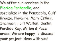 We offer our services in the Florida Panhandle, and specialize in the Pensacola, Gulf Breeze, Navarre, Mary Esther, Shalimar, Fort Walton, Destin, Perdido Key, Milton & Pace areas. We are happy to discuss your project ideas with you!
